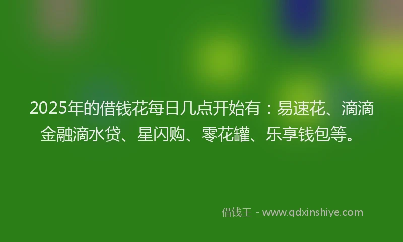 2025年的借钱花每日几点开始有：易速花、滴滴金融滴水贷、星闪购、零花罐、乐享钱包等。