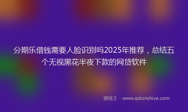 分期乐借钱需要人脸识别吗2025年推荐，总结五个无视黑花半夜下款的网贷软件