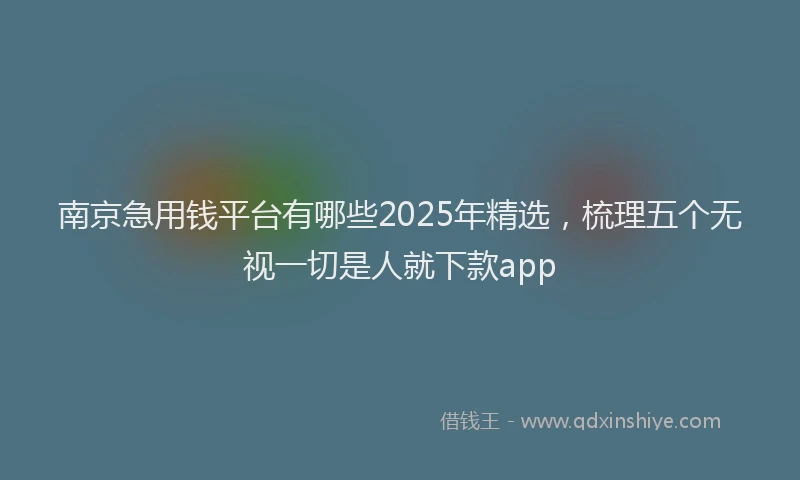 南京急用钱平台有哪些2025年精选，梳理五个无视一切是人就下款app