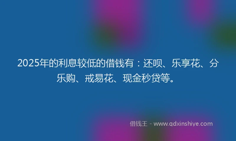 2025年的利息较低的借钱有：还呗、乐享花、分乐购、戒易花、现金秒贷等。