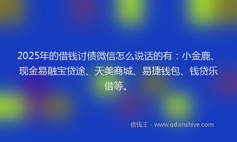 2025年的借钱讨债微信怎么说话的有：小金鹿、现金易融宝贷途、天美商城、易捷钱包、钱贷乐借等。