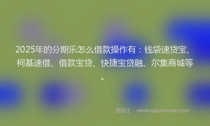 2025年的分期乐怎么借款操作有：钱袋速贷宝、柯基速借、借款宝贷、快捷宝贷融、尔集商城等。