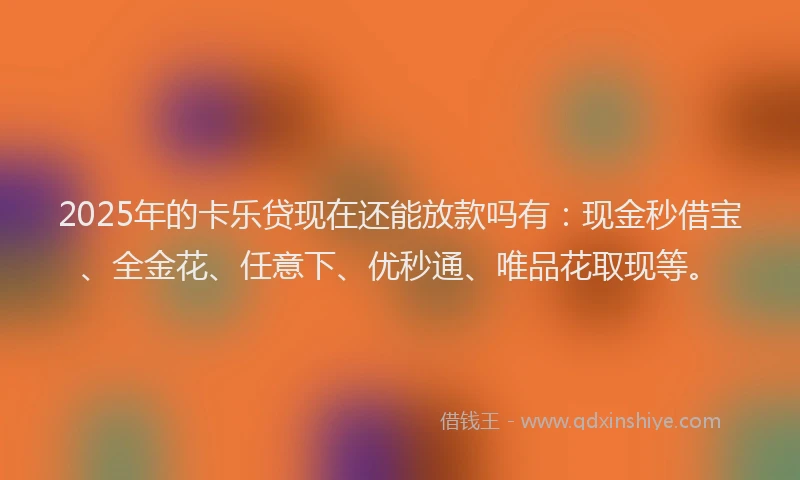 2025年的卡乐贷现在还能放款吗有：现金秒借宝、全金花、任意下、优秒通、唯品花取现等。