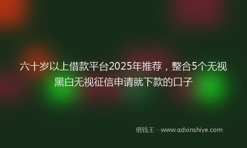 六十岁以上借款平台2025年推荐，整合5个无视黑白无视征信申请就下款的口子