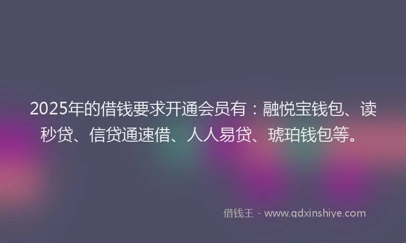 2025年的借钱要求开通会员有：融悦宝钱包、读秒贷、信贷通速借、人人易贷、琥珀钱包等。