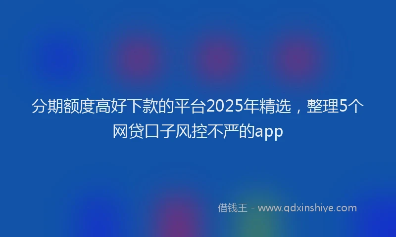 分期额度高好下款的平台2025年精选，整理5个网贷口子风控不严的app