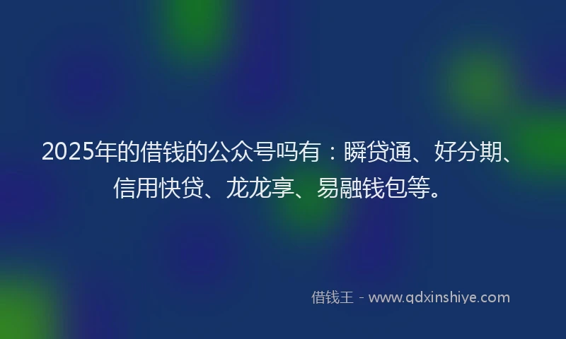2025年的借钱的公众号吗有：瞬贷通、好分期、信用快贷、龙龙享、易融钱包等。