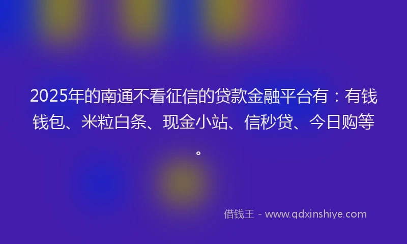 2025年的南通不看征信的贷款金融平台有：有钱钱包、米粒白条、现金小站、信秒贷、今日购等。