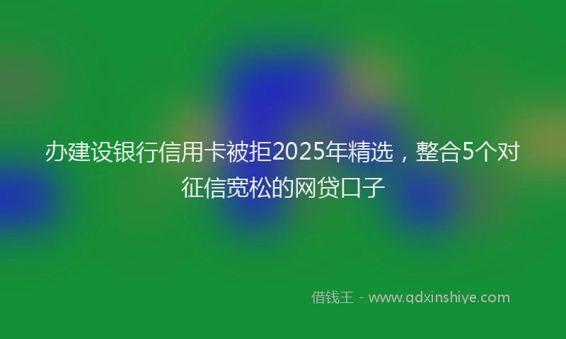 办建设银行信用卡被拒2025年精选，整合5个对征信宽松的网贷口子