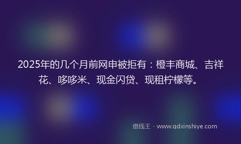 2025年的几个月前网申被拒有：橙丰商城、吉祥花、哆哆米、现金闪贷、现租柠檬等。