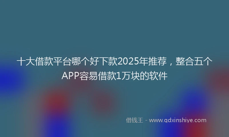 十大借款平台哪个好下款2025年推荐，整合五个APP容易借款1万块的软件