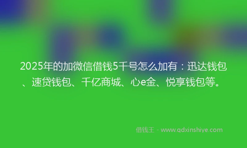 2025年的加微信借钱5千号怎么加有：迅达钱包、速贷钱包、千亿商城、心e金、悦享钱包等。