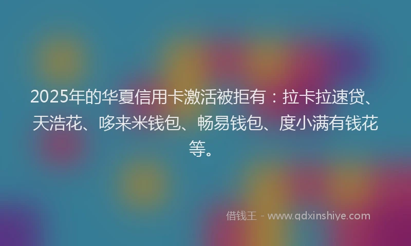 2025年的华夏信用卡激活被拒有：拉卡拉速贷、天浩花、哆来米钱包、畅易钱包、度小满有钱花等。