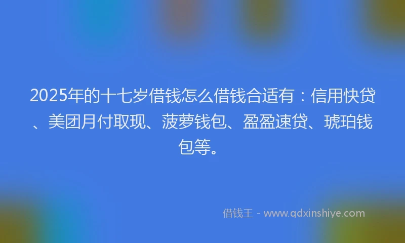2025年的十七岁借钱怎么借钱合适有：信用快贷、美团月付取现、菠萝钱包、盈盈速贷、琥珀钱包等。