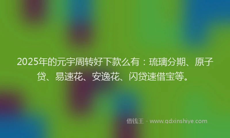 2025年的元宇周转好下款么有：琉璃分期、原子贷、易速花、安逸花、闪贷速借宝等。