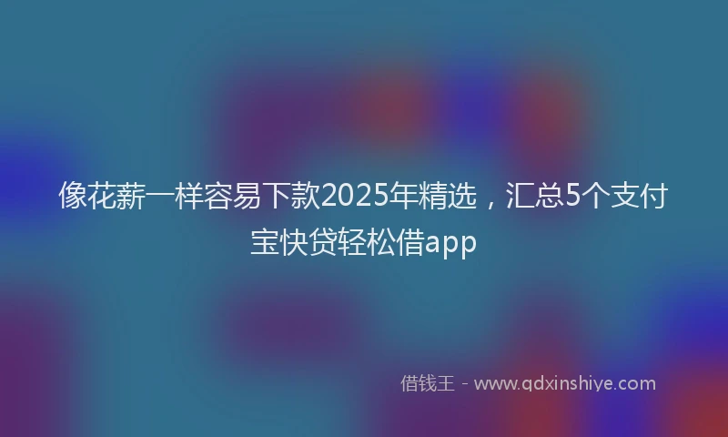 像花薪一样容易下款2025年精选，汇总5个支付宝快贷轻松借app