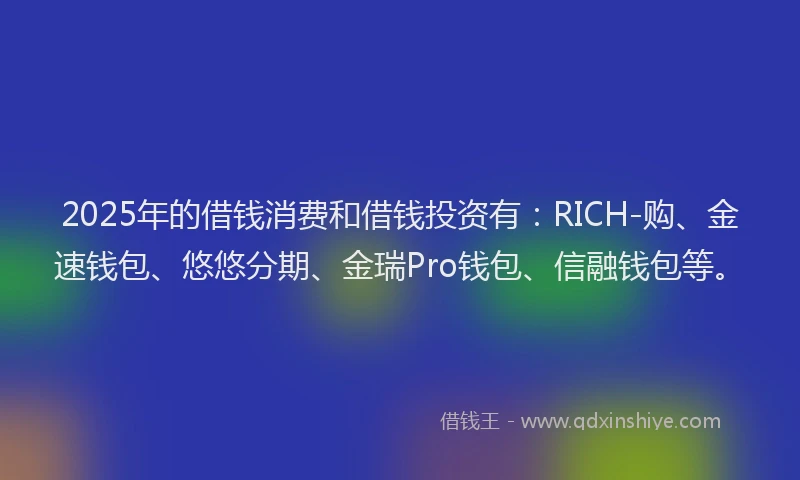 2025年的借钱消费和借钱投资有：RICH-购、金速钱包、悠悠分期、金瑞Pro钱包、信融钱包等。