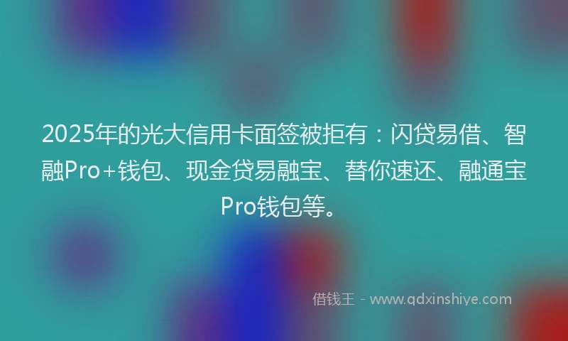 2025年的光大信用卡面签被拒有：闪贷易借、智融Pro+钱包、现金贷易融宝、替你速还、融通宝Pro钱包等。
