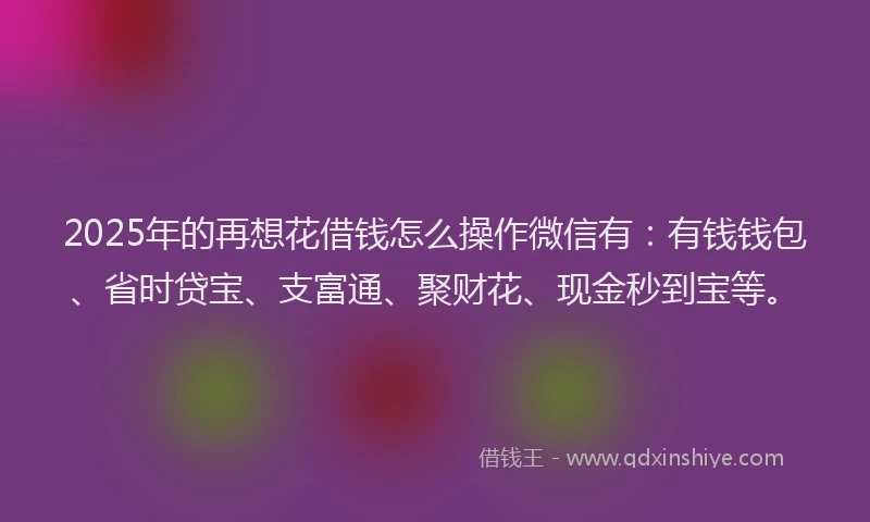 2025年的再想花借钱怎么操作微信有：有钱钱包、省时贷宝、支富通、聚财花、现金秒到宝等。