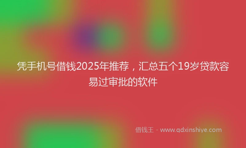 凭手机号借钱2025年推荐，汇总五个19岁贷款容易过审批的软件