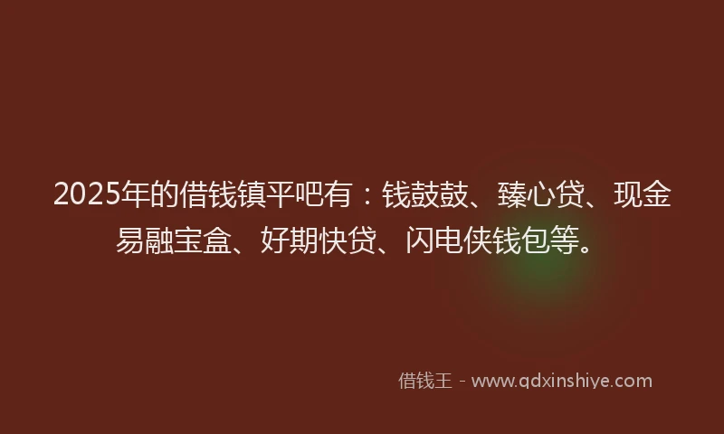 2025年的借钱镇平吧有：钱鼓鼓、臻心贷、现金易融宝盒、好期快贷、闪电侠钱包等。