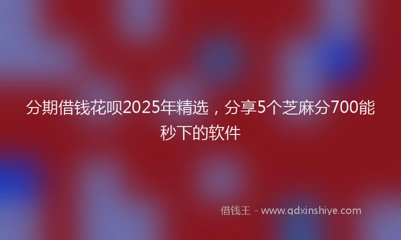 分期借钱花呗2025年精选，分享5个芝麻分700能秒下的软件