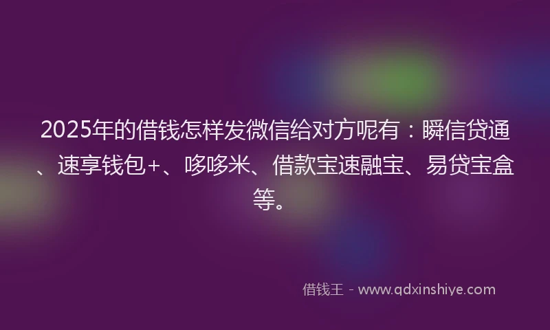 2025年的借钱怎样发微信给对方呢有：瞬信贷通、速享钱包+、哆哆米、借款宝速融宝、易贷宝盒等。