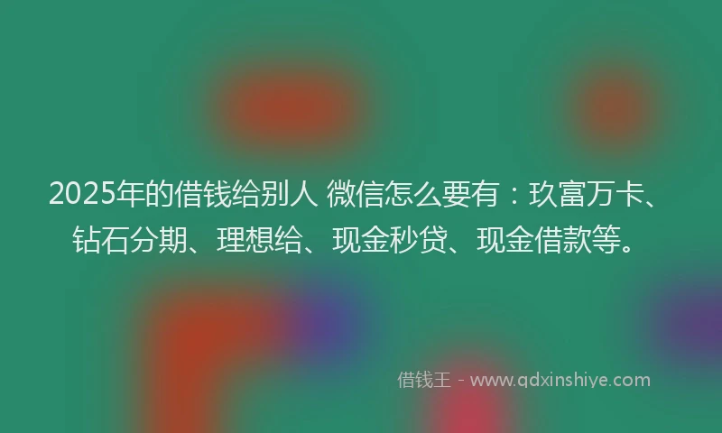 2025年的借钱给别人 微信怎么要有：玖富万卡、钻石分期、理想给、现金秒贷、现金借款等。