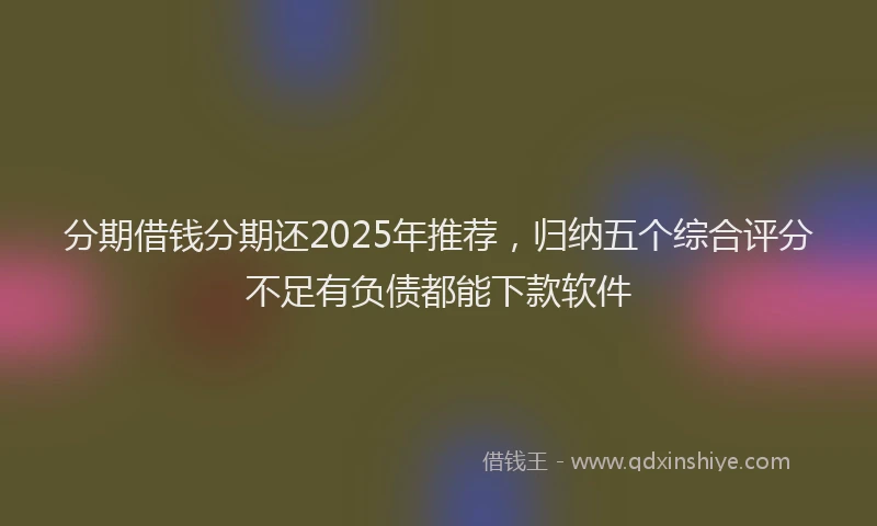 分期借钱分期还2025年推荐，归纳五个综合评分不足有负债都能下款软件