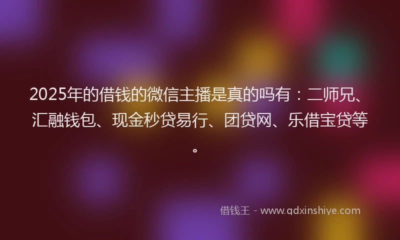 2025年的借钱的微信主播是真的吗有：二师兄、汇融钱包、现金秒贷易行、团贷网、乐借宝贷等。