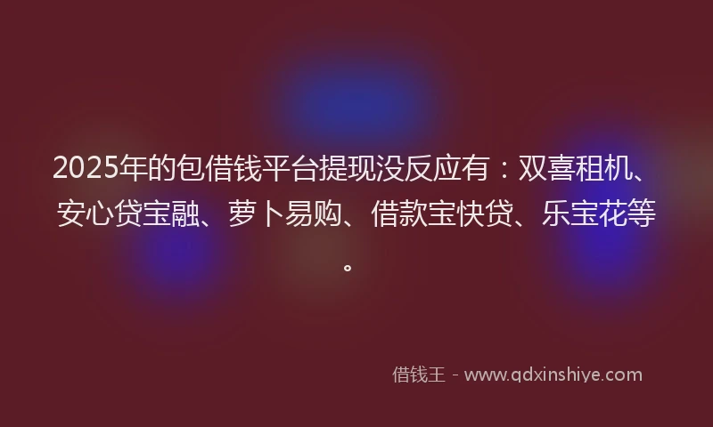 2025年的包借钱平台提现没反应有：双喜租机、安心贷宝融、萝卜易购、借款宝快贷、乐宝花等。