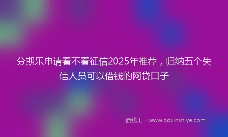分期乐申请看不看征信2025年推荐，归纳五个失信人员可以借钱的网贷口子