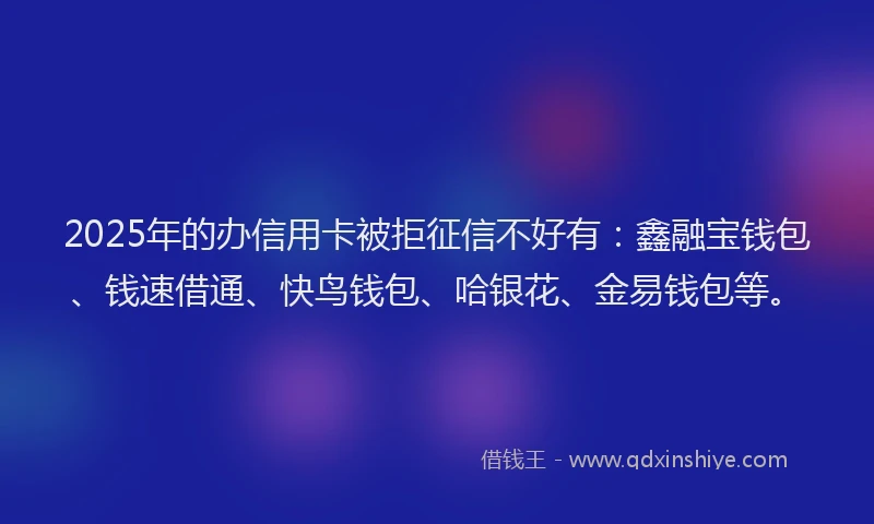 2025年的办信用卡被拒征信不好有：鑫融宝钱包、钱速借通、快鸟钱包、哈银花、金易钱包等。