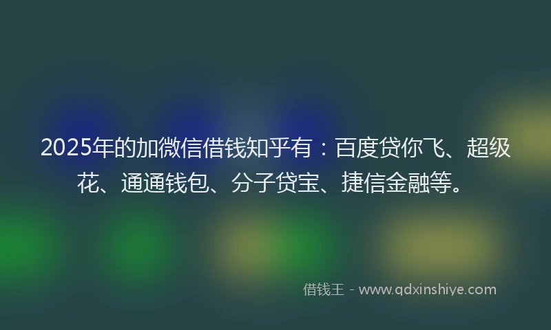 2025年的加微信借钱知乎有：百度贷你飞、超级花、通通钱包、分子贷宝、捷信金融等。