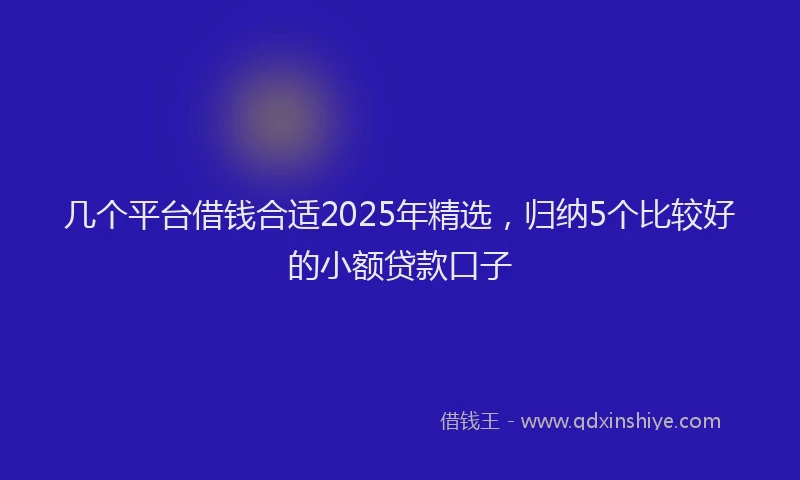 几个平台借钱合适2025年精选，归纳5个比较好的小额贷款口子