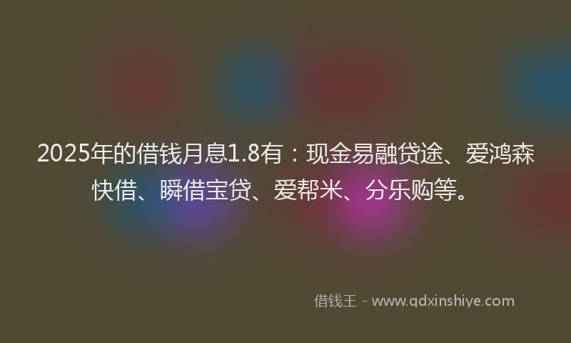 2025年的借钱月息1.8有：现金易融贷途、爱鸿森快借、瞬借宝贷、爱帮米、分乐购等。