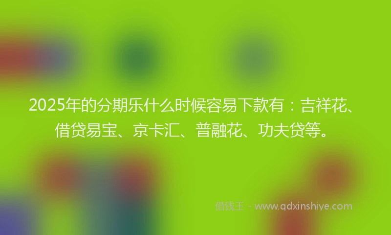 2025年的分期乐什么时候容易下款有：吉祥花、借贷易宝、京卡汇、普融花、功夫贷等。