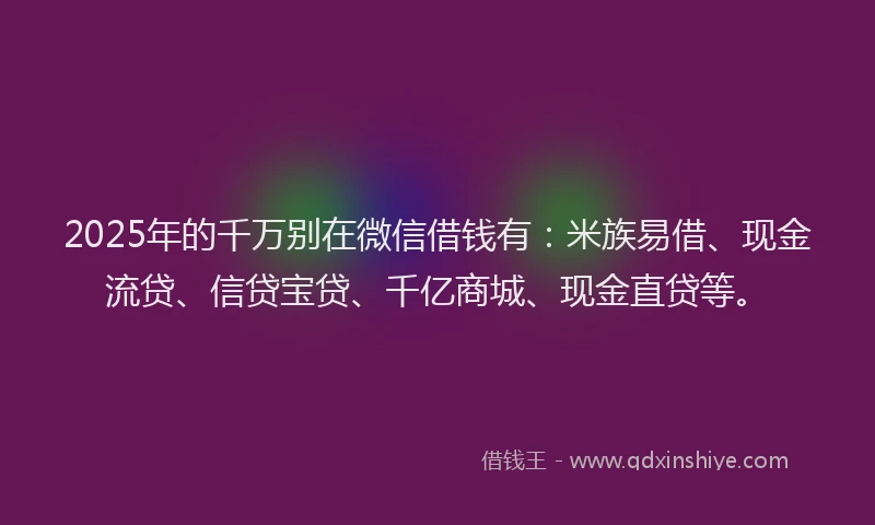 2025年的千万别在微信借钱有：米族易借、现金流贷、信贷宝贷、千亿商城、现金直贷等。