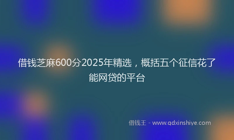 借钱芝麻600分2025年精选，概括五个征信花了能网贷的平台