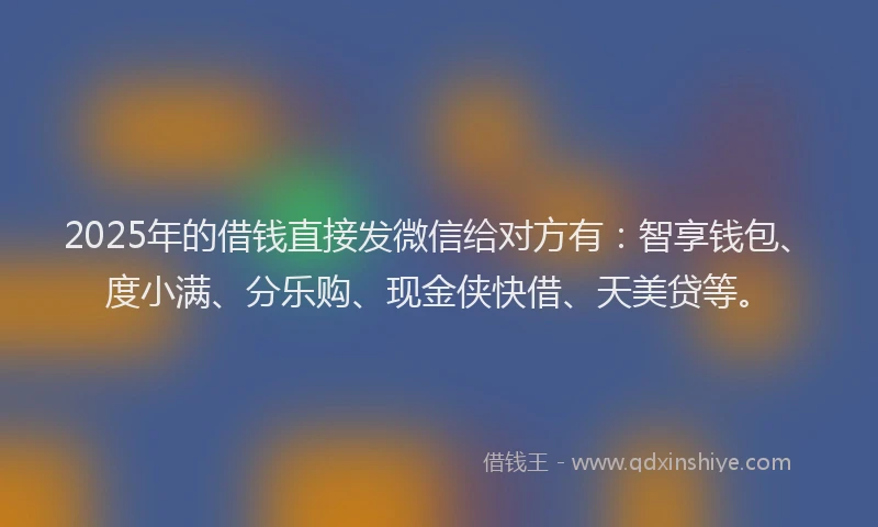 2025年的借钱直接发微信给对方有：智享钱包、度小满、分乐购、现金侠快借、天美贷等。