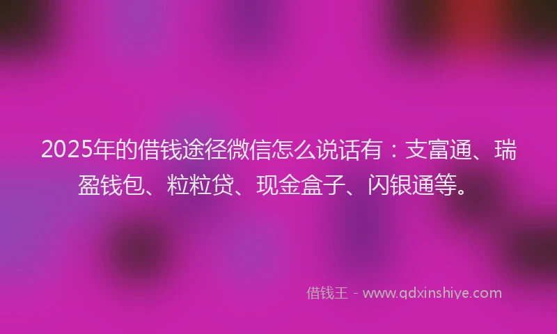 2025年的借钱途径微信怎么说话有：支富通、瑞盈钱包、粒粒贷、现金盒子、闪银通等。