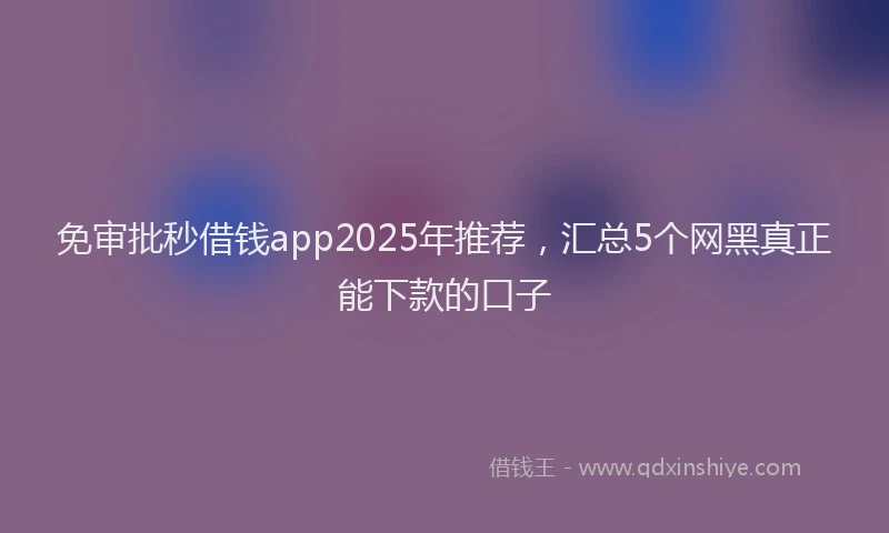 免审批秒借钱app2025年推荐，汇总5个网黑真正能下款的口子
