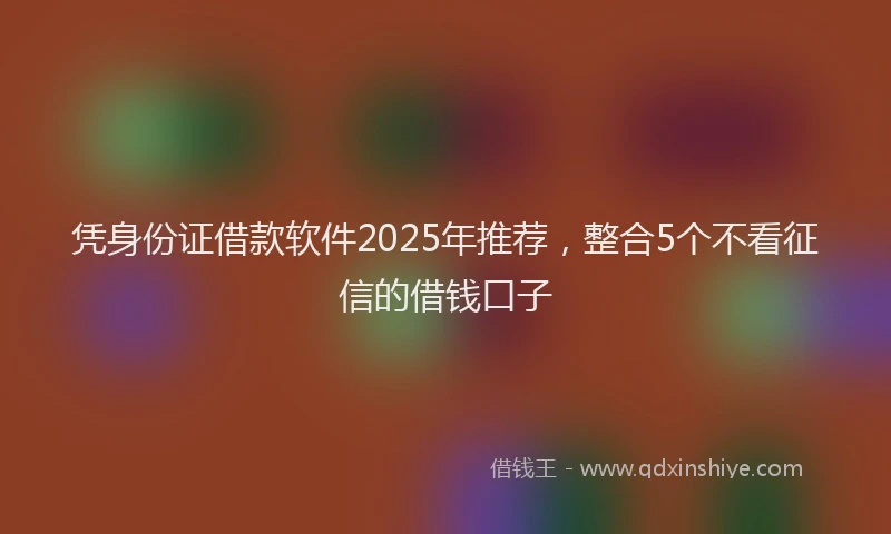 凭身份证借款软件2025年推荐，整合5个不看征信的借钱口子