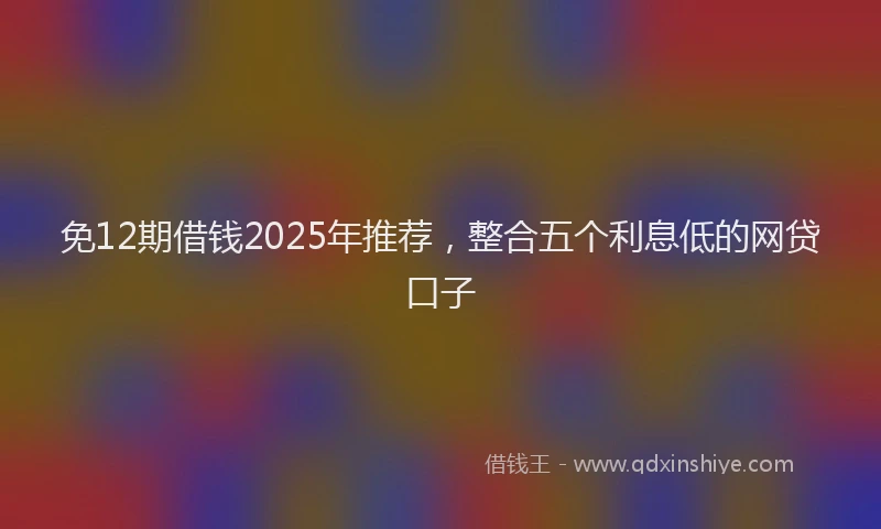 免12期借钱2025年推荐，整合五个利息低的网贷口子