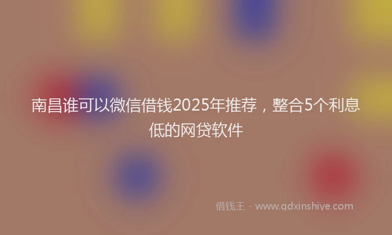 南昌谁可以微信借钱2025年推荐，整合5个利息低的网贷软件