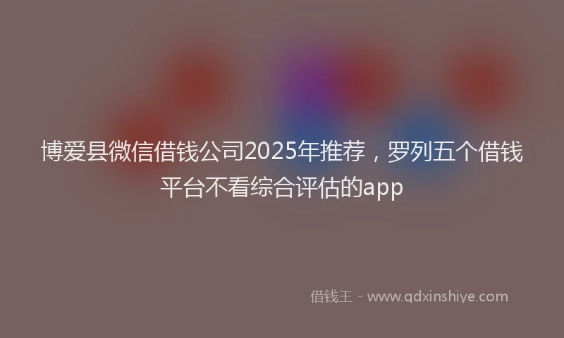博爱县微信借钱公司2025年推荐，罗列五个借钱平台不看综合评估的app