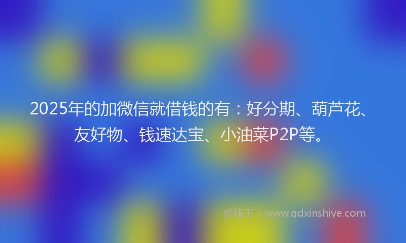 2025年的加微信就借钱的有：好分期、葫芦花、友好物、钱速达宝、小油菜P2P等。
