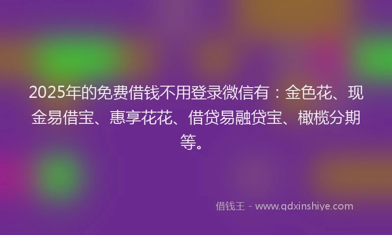 2025年的免费借钱不用登录微信有：金色花、现金易借宝、惠享花花、借贷易融贷宝、橄榄分期等。