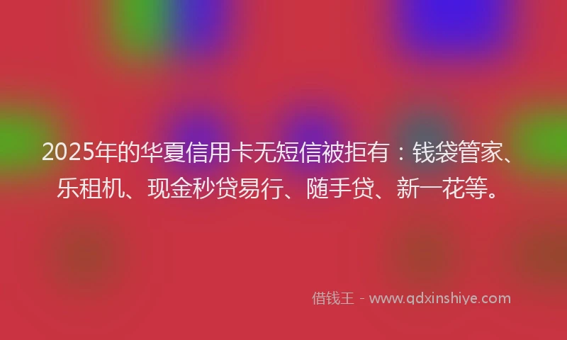 2025年的华夏信用卡无短信被拒有：钱袋管家、乐租机、现金秒贷易行、随手贷、新一花等。
