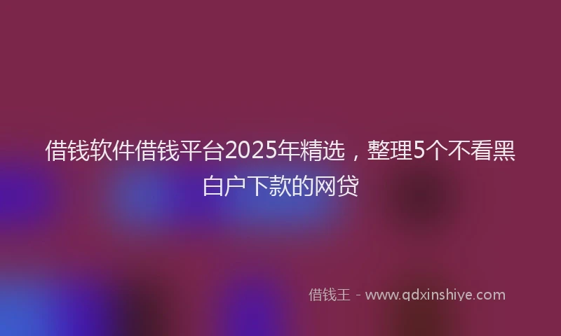 借钱软件借钱平台2025年精选，整理5个不看黑白户下款的网贷